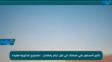 تأثير السحور على صحتك في أول أيام رمضان.. نصائح غذائية مفيدة